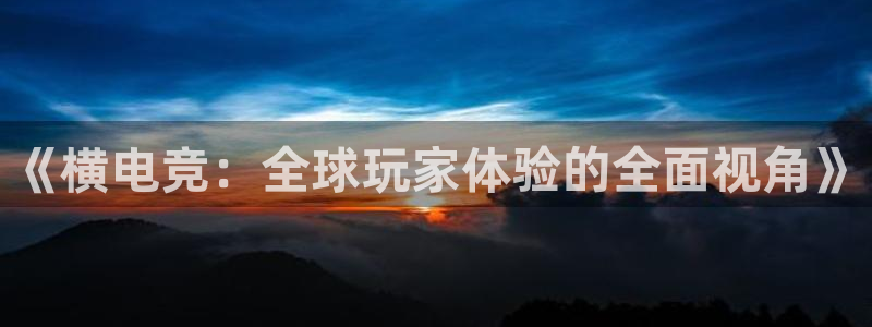 威客电竞客服：《横电竞：全球玩家体验的全面视角》