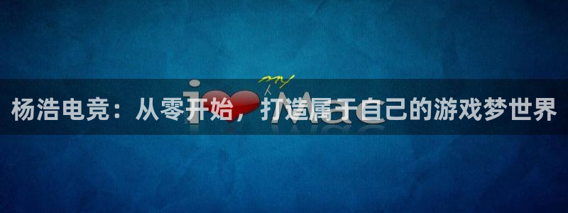 威客电竞官网登录入口：杨浩电竞：从零开始，打造属于自己的游戏梦世界